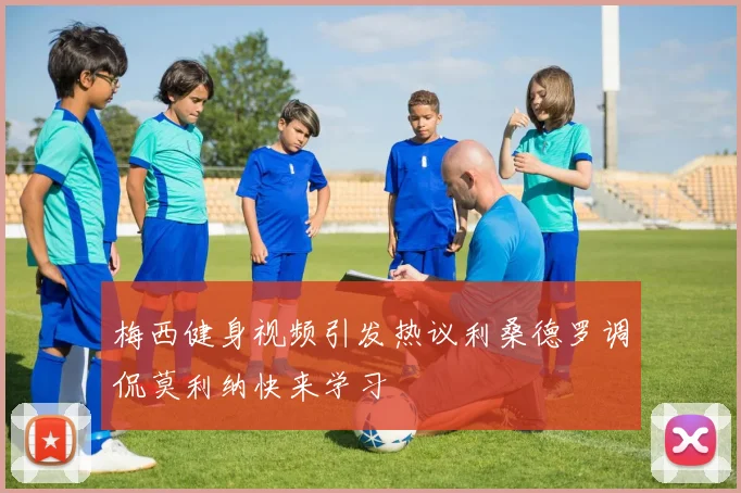 梅西健身视频引发热议利桑德罗调侃莫利纳快来学习