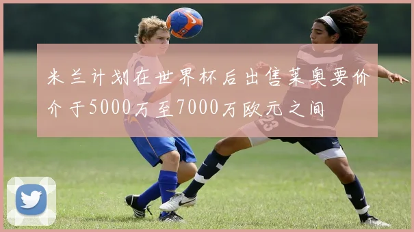 米兰计划在世界杯后出售莱奥要价介于5000万至7000万欧元之间