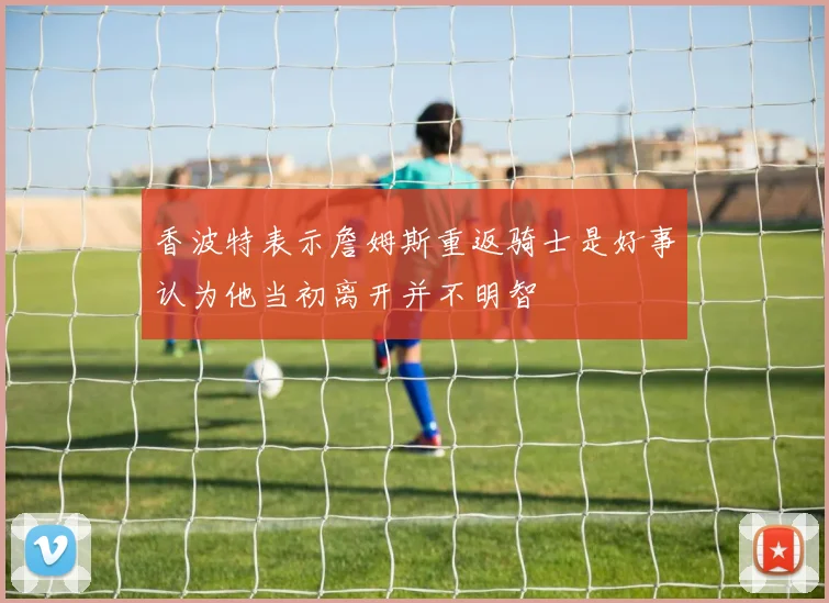 香波特表示詹姆斯重返骑士是好事认为他当初离开并不明智