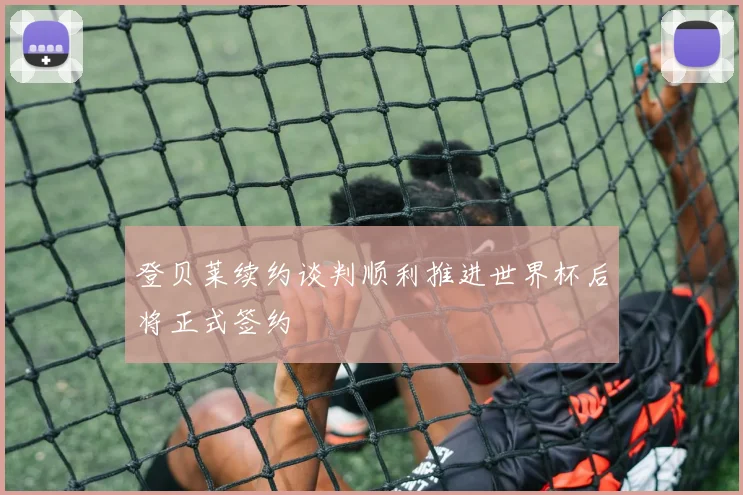 登贝莱续约谈判顺利推进世界杯后将正式签约