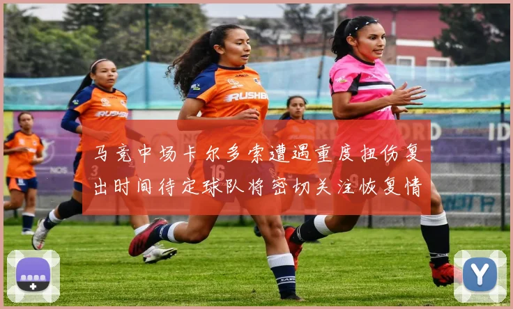 马竞中场卡尔多索遭遇重度扭伤复出时间待定球队将密切关注恢复情况