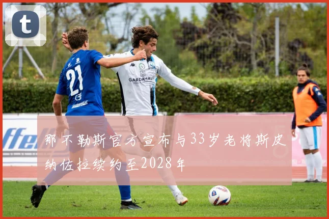 那不勒斯官方宣布与33岁老将斯皮纳佐拉续约至2028年