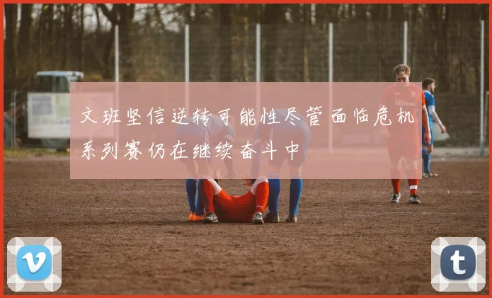 文班坚信逆转可能性尽管面临危机系列赛仍在继续奋斗中
