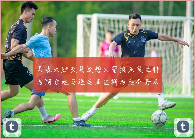 美媒大胆交易设想火箭换来莫兰特与阿尔达马送走亚当斯与范乔丹及两个选秀权
