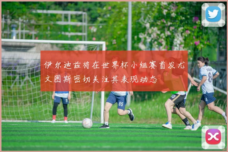 伊尔迪兹将在世界杯小组赛首发尤文图斯密切关注其表现动态
