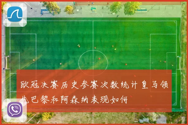 欧冠决赛历史参赛次数统计皇马领先巴黎和阿森纳表现如何