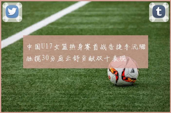中国U17女篮热身赛首战告捷李沅珊独揽30分庞云舒贡献双十表现