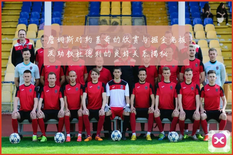 詹姆斯对约基奇的欣赏与掘金老板及助教杜德利的良好关系揭秘