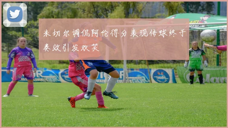 米切尔调侃阿伦得分表现传球终于奏效引发欢笑
